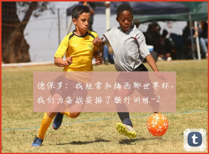 德保罗：我经常和梅西聊世界杯，我们为备战安排了额外训练