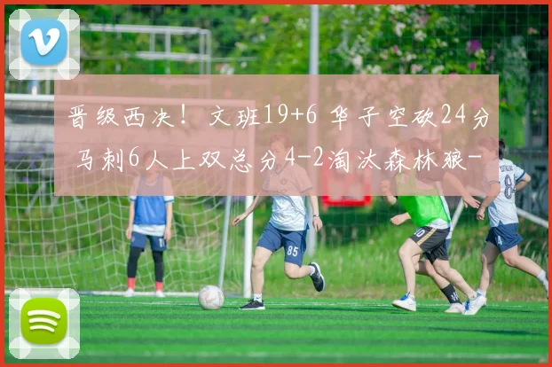晋级西决！文班19+6 华子空砍24分 马刺6人上双总分4-2淘汰森林狼