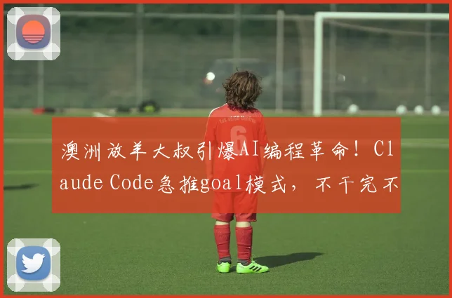 澳洲放羊大叔引爆AI编程革命！Claude Code急推goal模式，不干完不许停