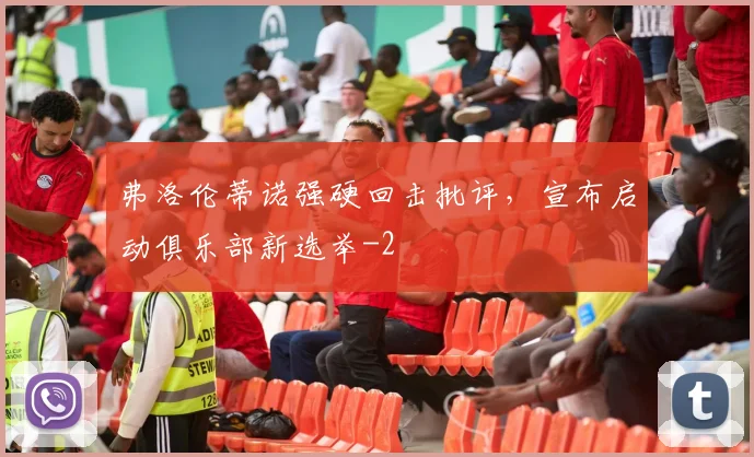 弗洛伦蒂诺强硬回击批评，宣布启动俱乐部新选举
