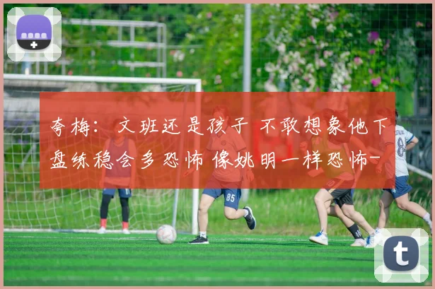 夸梅：文班还是孩子 不敢想象他下盘练稳会多恐怖 像姚明一样恐怖