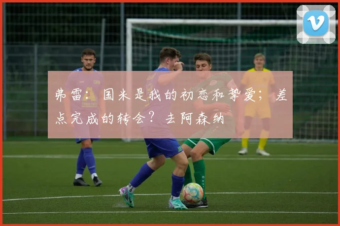 弗雷：国米是我的初恋和挚爱；差点完成的转会？去阿森纳