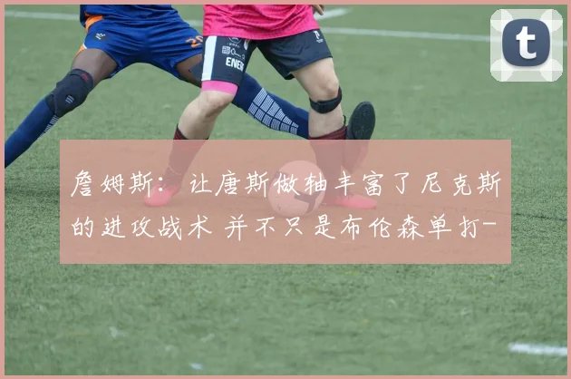 詹姆斯：让唐斯做轴丰富了尼克斯的进攻战术 并不只是布伦森单打