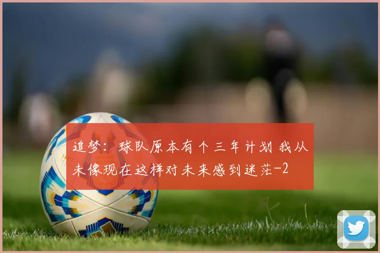 追梦：球队原本有个三年计划 我从未像现在这样对未来感到迷茫