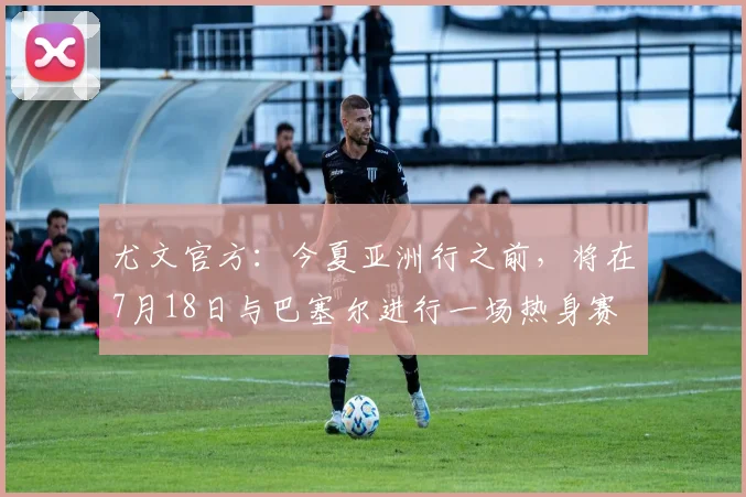 尤文官方：今夏亚洲行之前，将在7月18日与巴塞尔进行一场热身赛