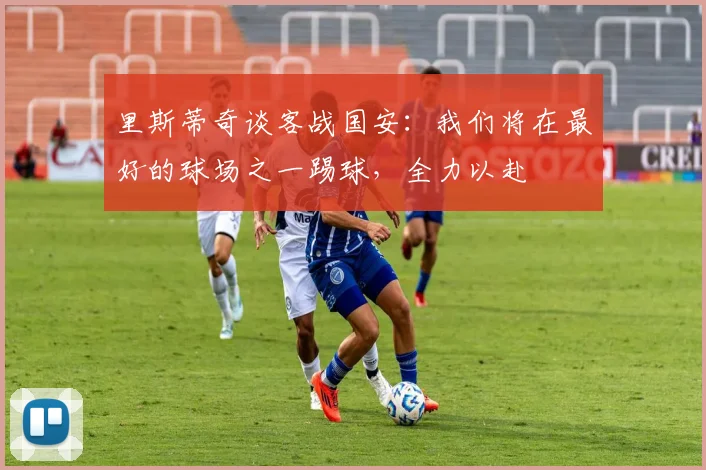 里斯蒂奇谈客战国安：我们将在最好的球场之一踢球，全力以赴
