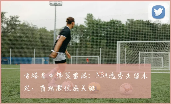 肯塔基中锋莫雷诺：NBA选秀去留未定，首轮顺位成关键