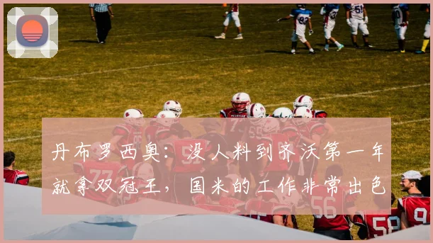 丹布罗西奥：没人料到齐沃第一年就拿双冠王，国米的工作非常出色