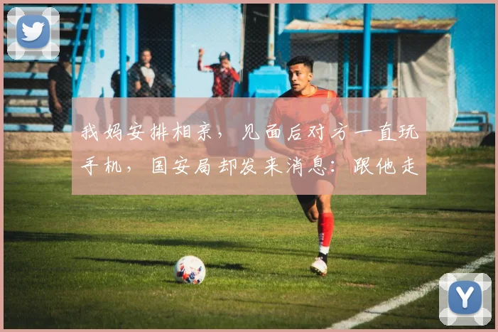 我妈安排相亲，见面后对方一直玩手机，国安局却发来消息：跟他走