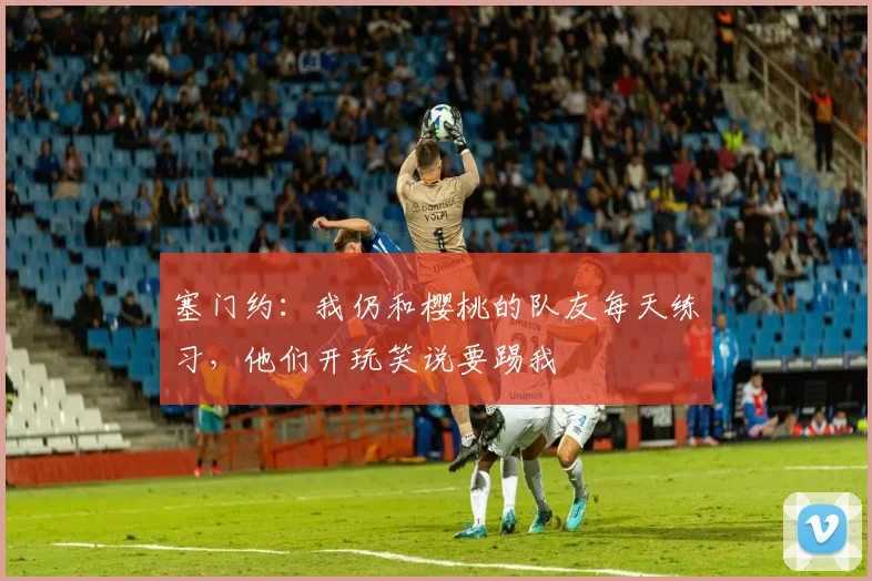 塞门约：我仍和樱桃的队友每天练习，他们开玩笑说要踢我