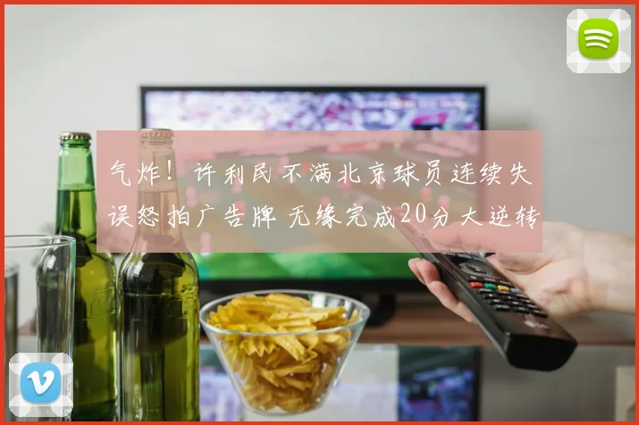 气炸！许利民不满北京球员连续失误怒拍广告牌 无缘完成20分大逆转