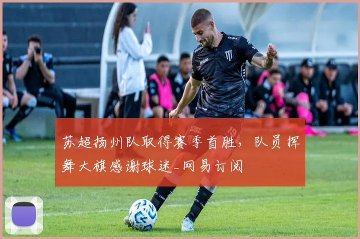 苏超扬州队取得赛季首胜，队员挥舞大旗感谢球迷_网易订阅
