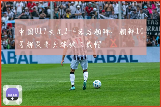 中国U17女足2-4落后朝鲜，朝鲜10号柳炅香头球破门戴帽