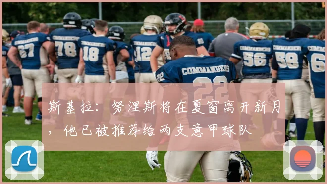 斯基拉：努涅斯将在夏窗离开新月，他已被推荐给两支意甲球队