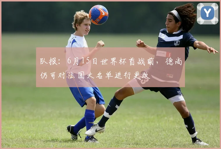 队报：6月15日世界杯首战前，德尚仍可对法国大名单进行更改