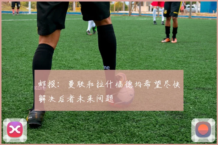 邮报：曼联和拉什福德均希望尽快解决后者未来问题