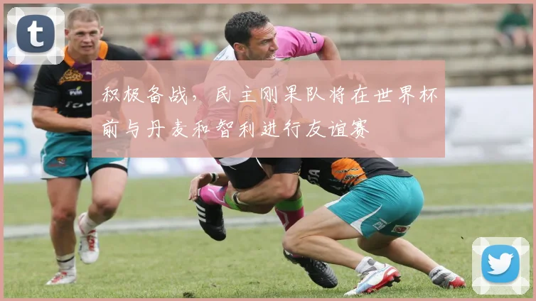 积极备战，民主刚果队将在世界杯前与丹麦和智利进行友谊赛