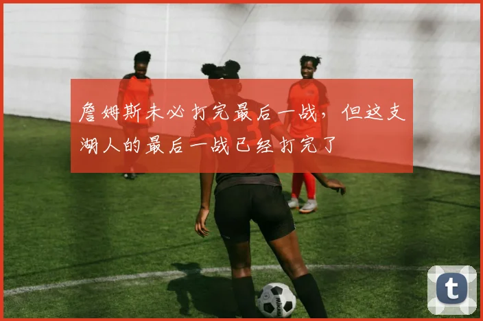 詹姆斯未必打完最后一战，但这支湖人的最后一战已经打完了