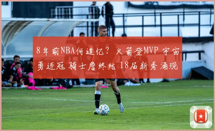 8年前NBA何追忆？火箭登MVP 宇宙勇连冠 骑士詹终结 18届新秀涌现
