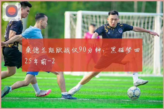 桑德兰距欧战仅90分钟，黑猫梦回25年前