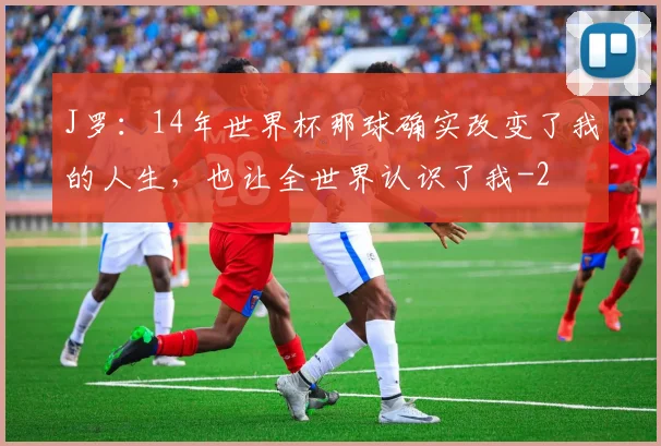 J罗：14年世界杯那球确实改变了我的人生，也让全世界认识了我