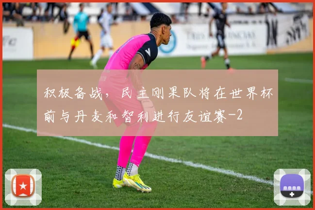 积极备战，民主刚果队将在世界杯前与丹麦和智利进行友谊赛