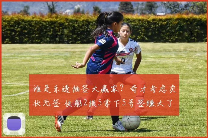 谁是乐透抽签大赢家？奇才考虑卖状元签 快船2换5拿下5号签赚大了