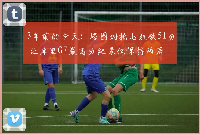 3年前的今天：塔图姆抢七狂砍51分 让库里G7最高分纪录仅保持两周