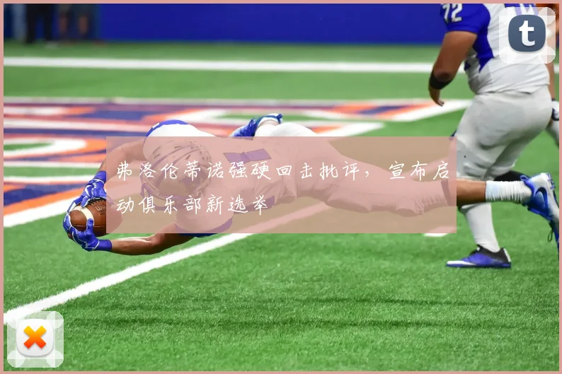 弗洛伦蒂诺强硬回击批评，宣布启动俱乐部新选举