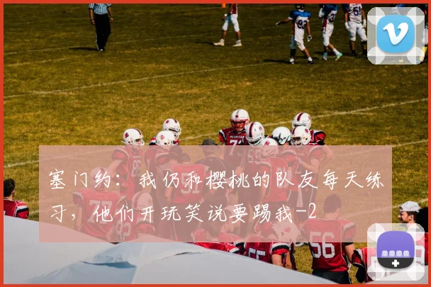 塞门约：我仍和樱桃的队友每天练习，他们开玩笑说要踢我