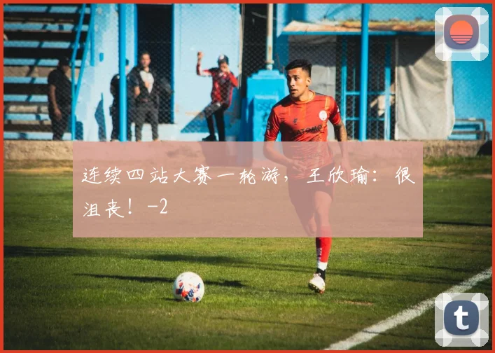 连续四站大赛一轮游，王欣瑜：很沮丧！