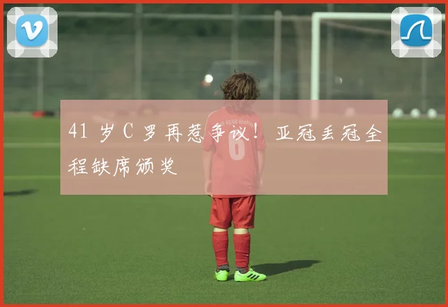 41 岁 C 罗再惹争议！亚冠丢冠全程缺席颁奖