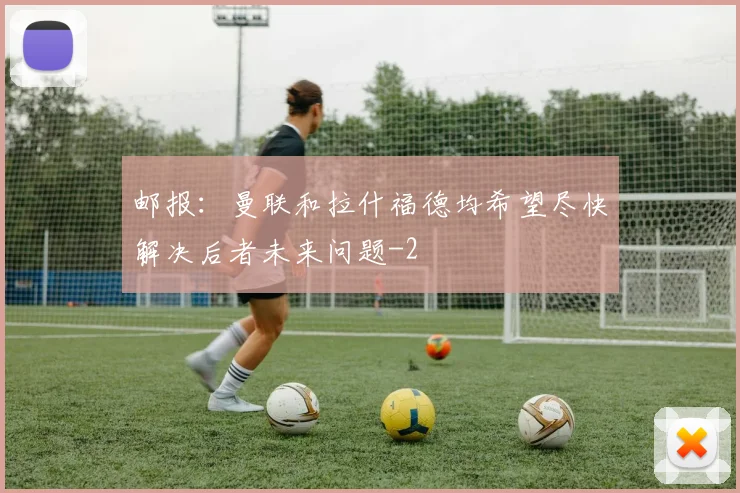 邮报：曼联和拉什福德均希望尽快解决后者未来问题