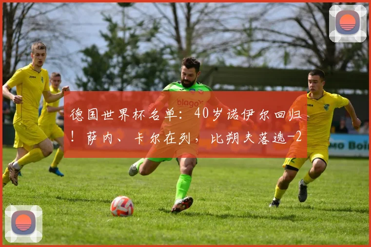 德国世界杯名单：40岁诺伊尔回归！萨内、卡尔在列，比朔夫落选