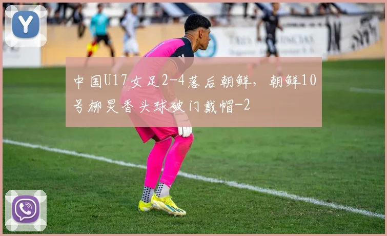 中国U17女足2-4落后朝鲜，朝鲜10号柳炅香头球破门戴帽