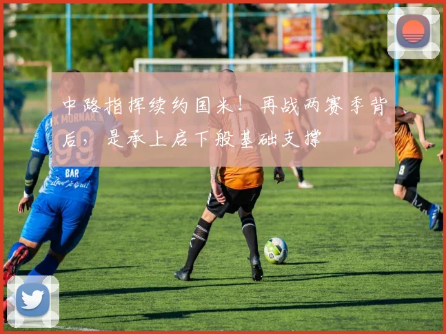 中路指挥续约国米！再战两赛季背后，是承上启下般基础支撑