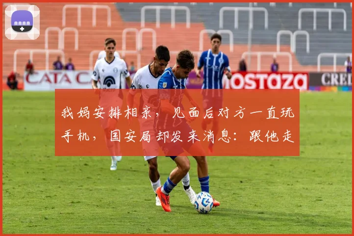 我妈安排相亲，见面后对方一直玩手机，国安局却发来消息：跟他走