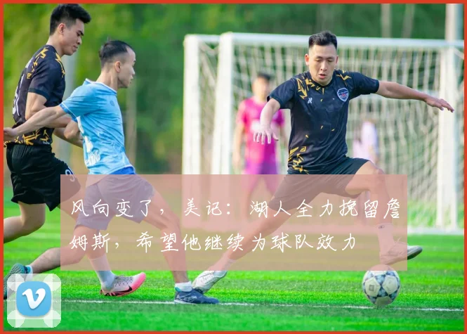 风向变了，美记：湖人全力挽留詹姆斯，希望他继续为球队效力