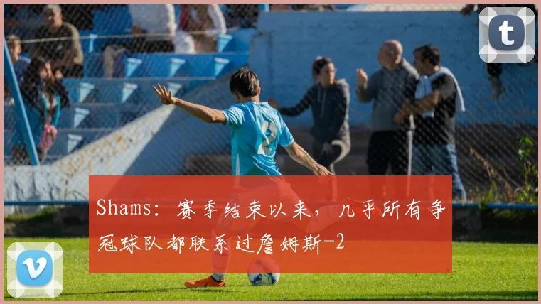 Shams：赛季结束以来，几乎所有争冠球队都联系过詹姆斯