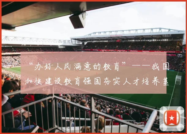 “办好人民满意的教育”——我国加快建设教育强国夯实人才培养基础