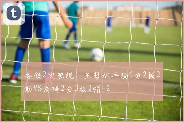 各领2次犯规！王哲林半场6分2板2助VS周琦2分3板2帽
