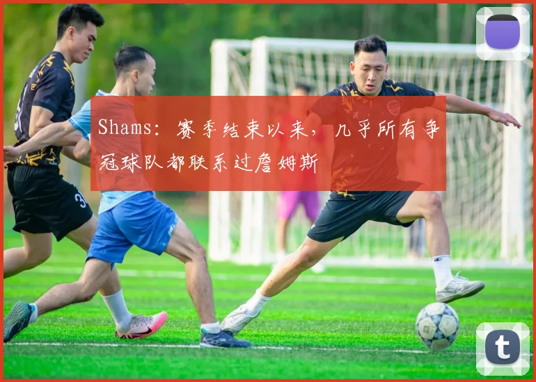 Shams：赛季结束以来，几乎所有争冠球队都联系过詹姆斯