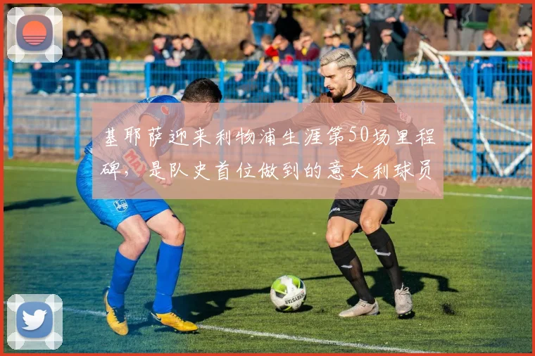 基耶萨迎来利物浦生涯第50场里程碑，是队史首位做到的意大利球员
