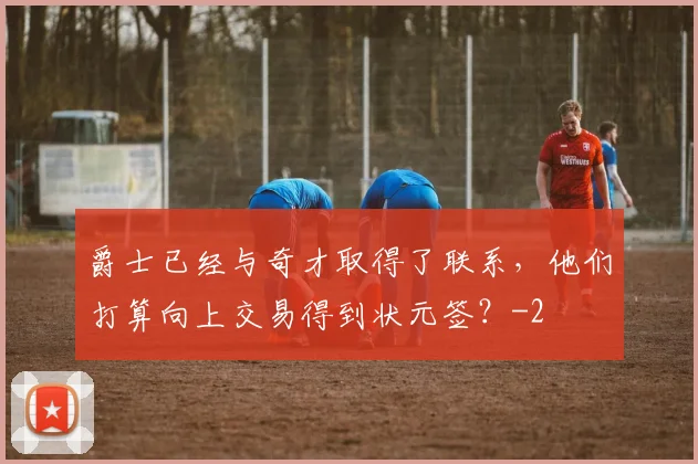 爵士已经与奇才取得了联系，他们打算向上交易得到状元签？