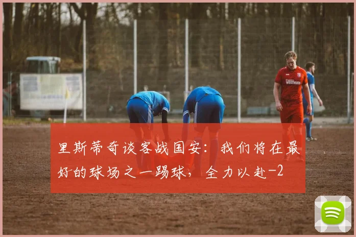 里斯蒂奇谈客战国安：我们将在最好的球场之一踢球，全力以赴